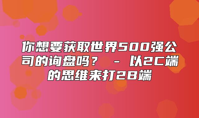你想要获取世界500强公司的询盘吗？ - 以2C端的思维来打2B端