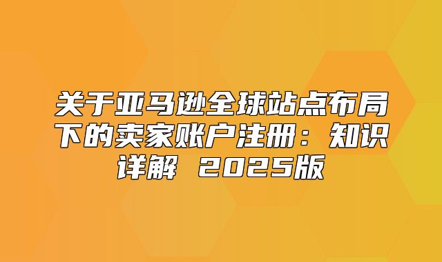 关于亚马逊全球站点布局下的卖家账户注册：知识详解 2025版