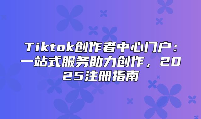 Tiktok创作者中心门户：一站式服务助力创作，2025注册指南
