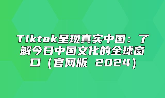 Tiktok呈现真实中国：了解今日中国文化的全球窗口官网版 2025