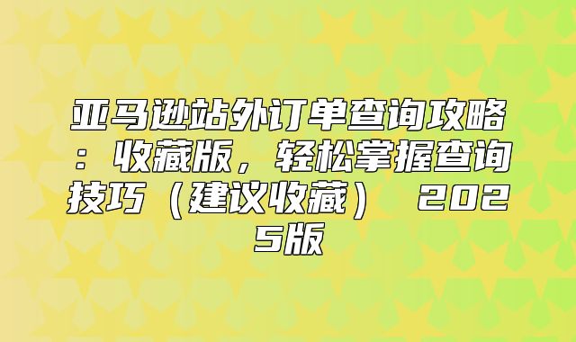 亚马逊站外订单查询攻略：收藏版，轻松掌握查询技巧建议收藏 2025版