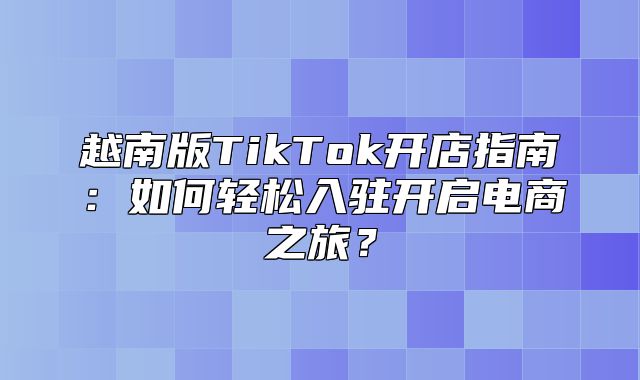 越南版TikTok开店指南：如何轻松入驻开启电商之旅？