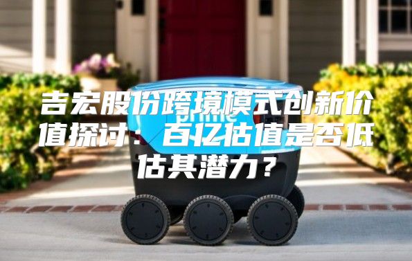 吉宏股份跨境模式创新价值探讨：百亿估值是否低估其潜力？