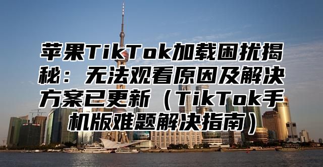 苹果TikTok加载困扰揭秘：无法观看原因及解决方案已更新TikTok手机版难题解决指南