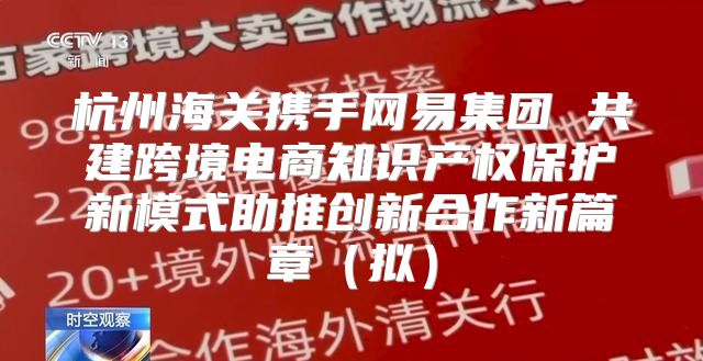 杭州海关携手网易集团 共建跨境电商知识产权保护新模式助推创新合作新篇章拟