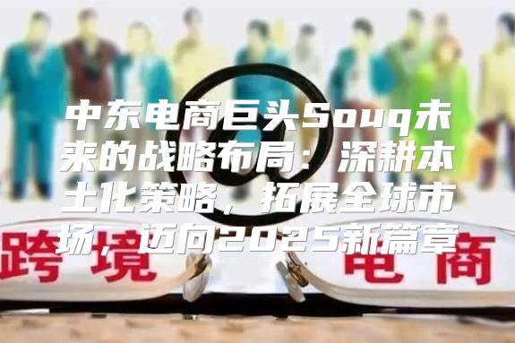 中东电商巨头Souq未来的战略布局：深耕本土化策略，拓展全球市场，迈向2025新篇章