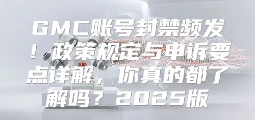 GMC账号封禁频发！政策规定与申诉要点详解，你真的都了解吗？2025版