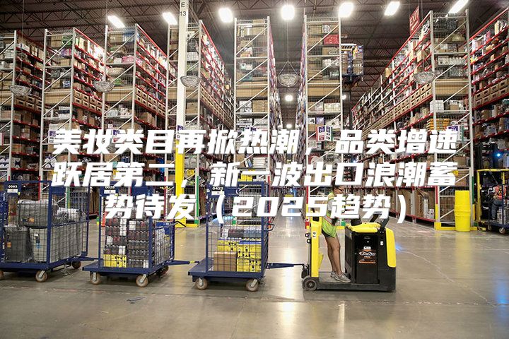 美妆类目再掀热潮，品类增速跃居第二，新一波出口浪潮蓄势待发2025趋势
