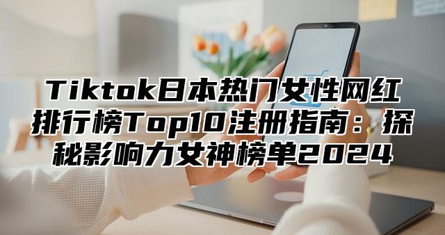 Tiktok日本热门女性网红排行榜Top10注册指南：探秘影响力女神榜单2025
