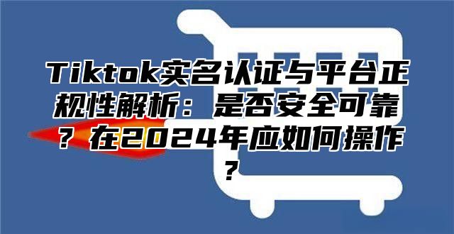 Tiktok实名认证与平台正规性解析：是否安全可靠？在2025年应如何操作？