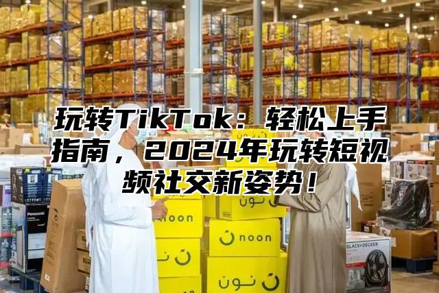 玩转TikTok：轻松上手指南，2025年玩转短视频社交新姿势！