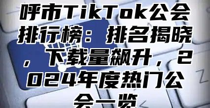 呼市TikTok公会排行榜：排名揭晓，下载量飙升，2025年度热门公会一览