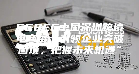 CCBEC中国深圳跨境电商展：引领企业突破困境，把握未来机遇”