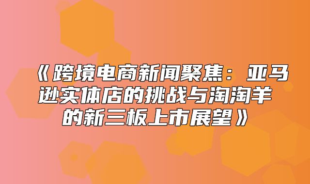 跨境电商新闻聚焦：亚马逊实体店的挑战与淘淘羊的新三板上市展望
