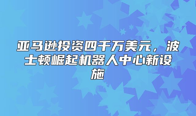 亚马逊投资四千万美元，波士顿崛起机器人中心新设施
