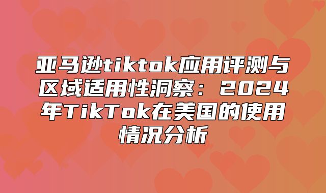 亚马逊tiktok应用评测与区域适用性洞察：2025年TikTok在美国的使用情况分析