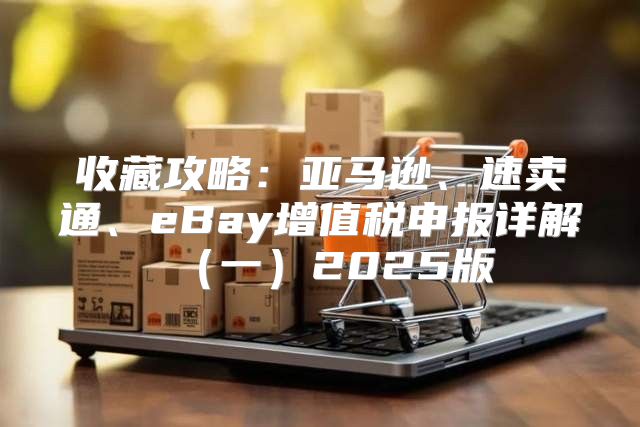 收藏攻略：亚马逊、速卖通、eBay增值税申报详解一2025版