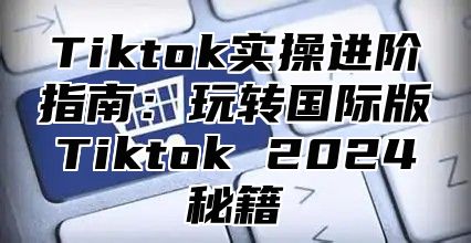 Tiktok实操进阶指南：玩转国际版Tiktok 2025秘籍