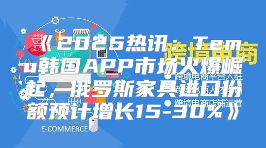 2025热讯：Temu韩国APP市场火爆崛起，俄罗斯家具进口份额预计增长15-30%