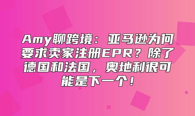 Amy聊跨境：亚马逊为何要求卖家注册EPR？除了德国和法国，奥地利很可能是下一个！