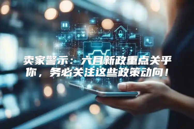 卖家警示：六月新政重点关乎你，务必关注这些政策动向！