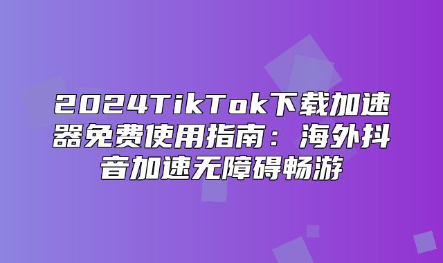 2025TikTok下载加速器免费使用指南：海外抖音加速无障碍畅游