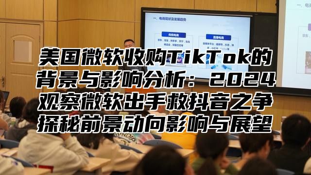 美国微软收购TikTok的背景与影响分析：2025观察微软出手救抖音之争探秘前景动向影响与展望
