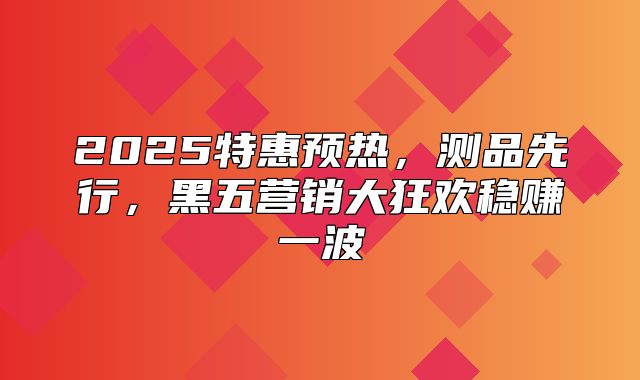 2025特惠预热，测品先行，黑五营销大狂欢稳赚一波