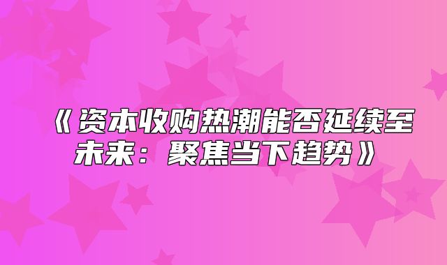 资本收购热潮能否延续至未来：聚焦当下趋势