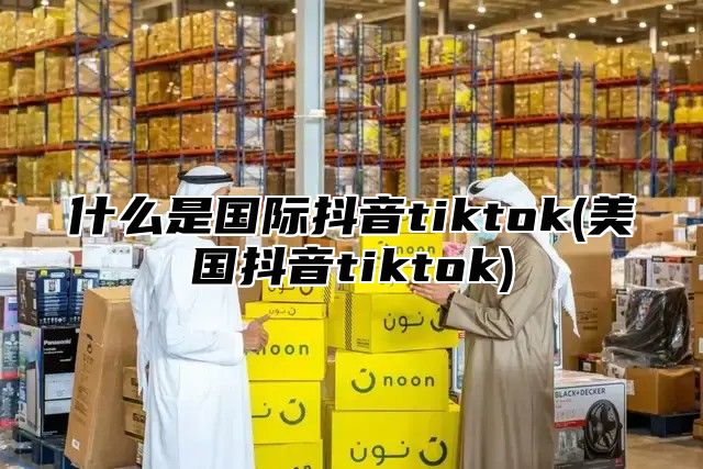 什么是国际抖音tiktok(美国抖音tiktok)