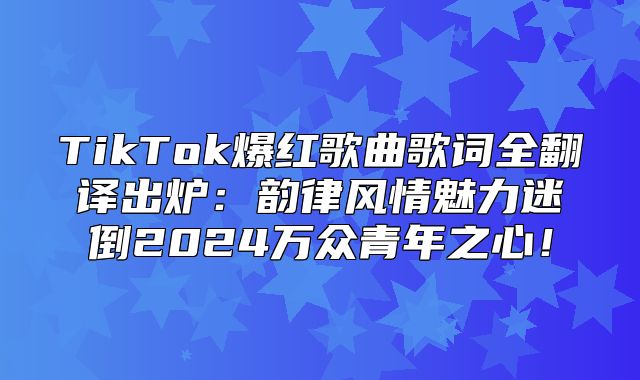 TikTok爆红歌曲歌词全翻译出炉：韵律风情魅力迷倒2025万众青年之心！