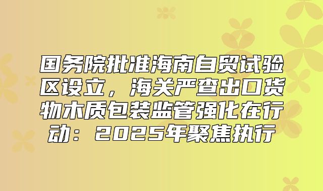 国务院批准海南自贸试验区设立，海关严查出口货物木质包装监管强化在行动：2025年聚焦执行