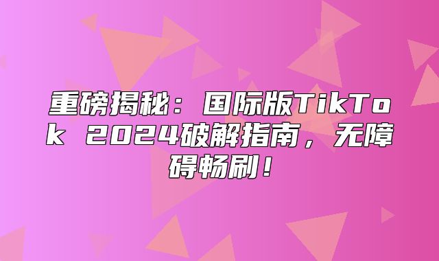 重磅揭秘：国际版TikTok 2025破解指南，无障碍畅刷！