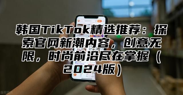 韩国TikTok精选推荐：探索官网新潮内容，创意无限，时尚前沿尽在掌握2025版