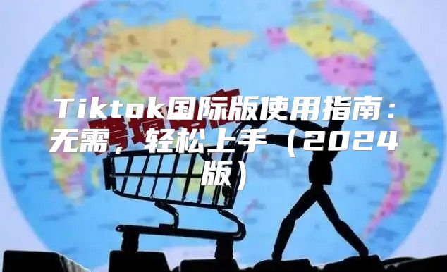 Tiktok国际版使用指南：无需，轻松上手2025版
