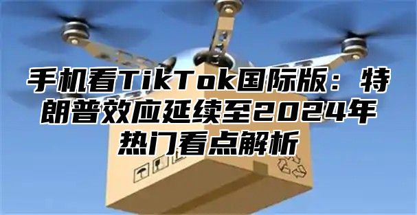 手机看TikTok国际版：特朗普效应延续至2025年热门看点解析