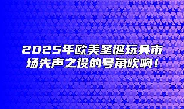 2025年欧美圣诞玩具市场先声之役的号角吹响！