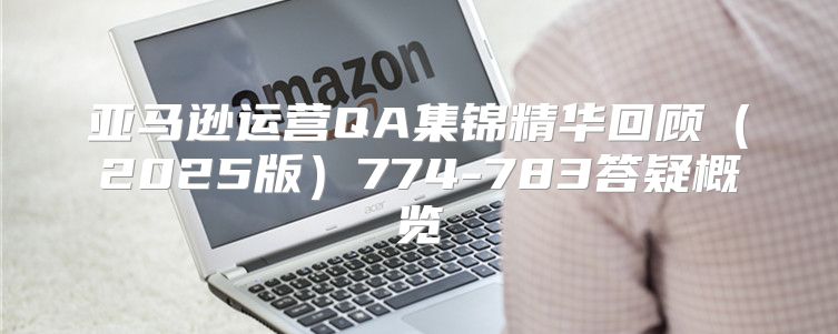亚马逊运营QA集锦精华回顾2025版774-783答疑概览