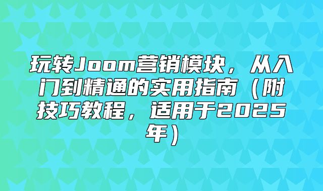 玩转Joom营销模块，从入门到精通的实用指南附技巧教程，适用于2025年
