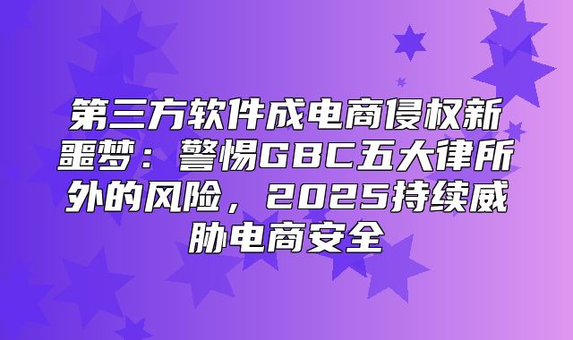 第三方软件成电商侵权新噩梦：警惕GBC五大律所外的风险，2025持续威胁电商安全