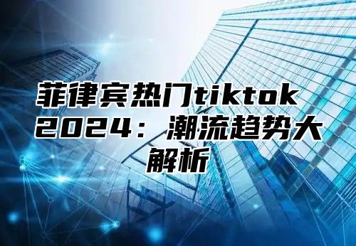 菲律宾热门tiktok 2025潮流趋势大解析