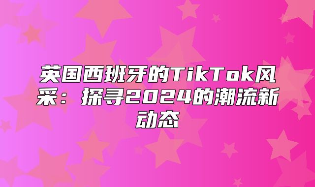 英国西班牙的TikTok风采：探寻2025的潮流新动态