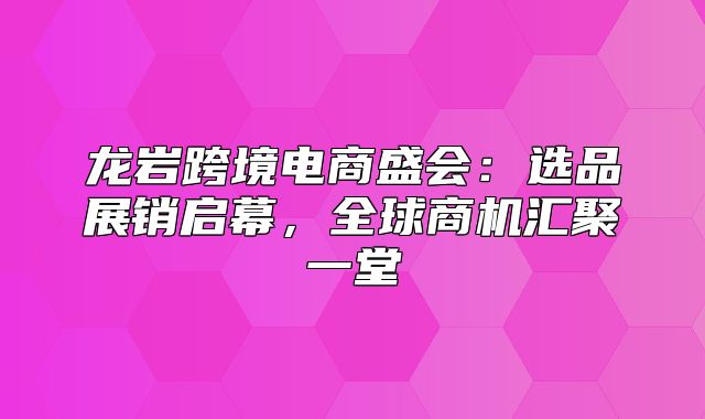龙岩跨境电商盛会：选品展销启幕，全球商机汇聚一堂