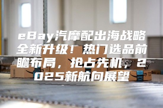eBay汽摩配出海战略全新升级！热门选品前瞻布局，抢占先机，2025新航向展望