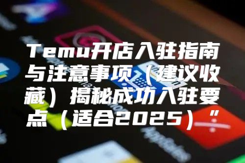 Temu开店入驻指南与注意事项建议收藏揭秘成功入驻要点适合2025”