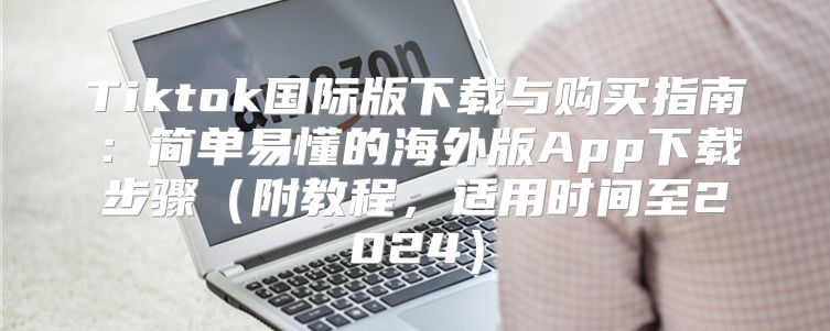 Tiktok国际版下载与购买指南：简单易懂的海外版App下载步骤附教程，适用时间至2025