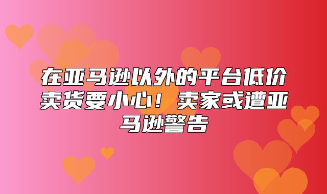 在亚马逊以外的平台低价卖货要小心！卖家或遭亚马逊警告