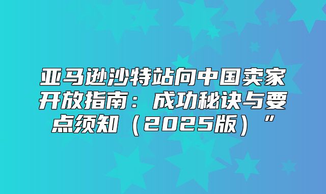亚马逊沙特站向中国卖家开放指南：成功秘诀与要点须知2025版”