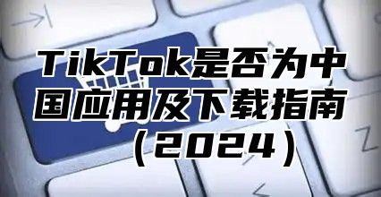 TikTok是否为中国应用及下载指南2025