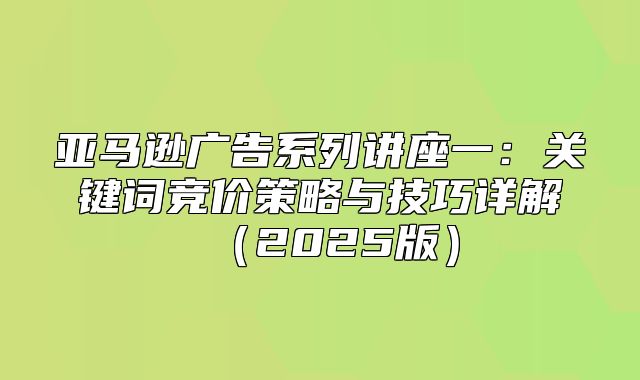 亚马逊广告系列讲座一：关键词竞价策略与技巧详解2025版